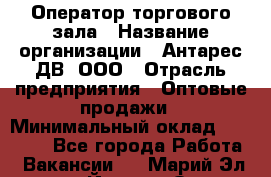 Оператор торгового зала › Название организации ­ Антарес ДВ, ООО › Отрасль предприятия ­ Оптовые продажи › Минимальный оклад ­ 20 000 - Все города Работа » Вакансии   . Марий Эл респ.,Йошкар-Ола г.